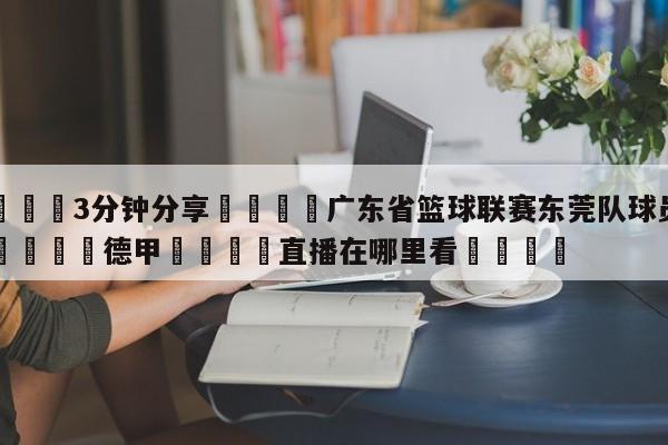 💦3分钟分享👇广东省篮球联赛东莞队球员名单👇德甲🍏直播在哪里看💯