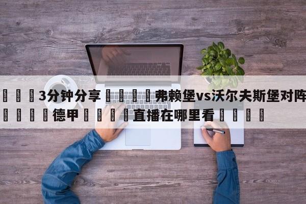 💦3分钟分享👇弗赖堡vs沃尔夫斯堡对阵预测👇德甲🍏直播在哪里看💯